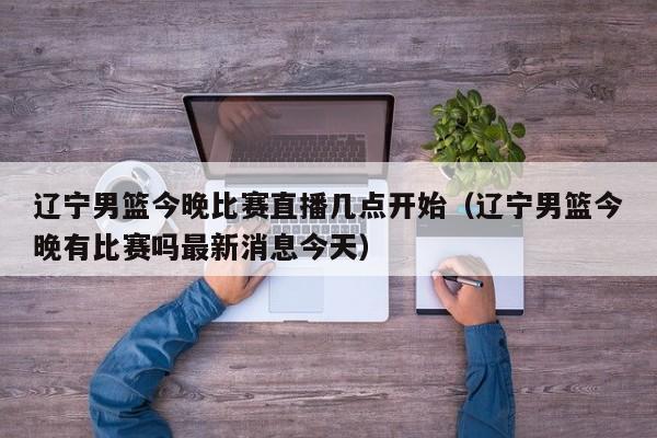 辽宁男篮今晚比赛直播几点开始（辽宁男篮今晚有比赛吗最新消息今天）