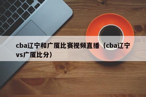 cba辽宁和广厦比赛视频直播（cba辽宁vs广厦比分）