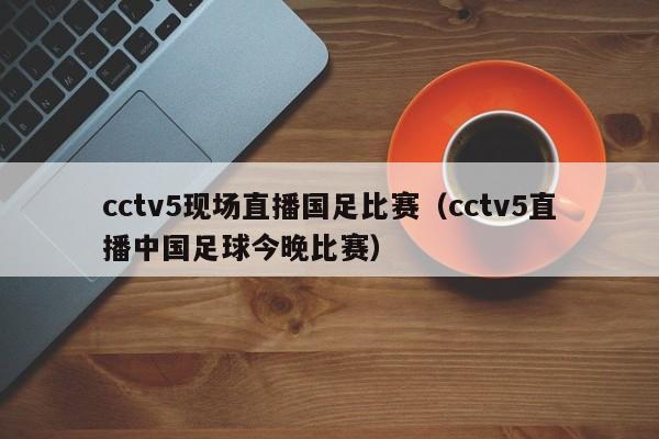 cctv5现场直播国足比赛（cctv5直播中国足球今晚比赛）