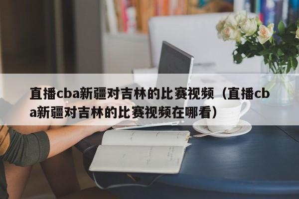 直播cba新疆对吉林的比赛视频（直播cba新疆对吉林的比赛视频在哪看）