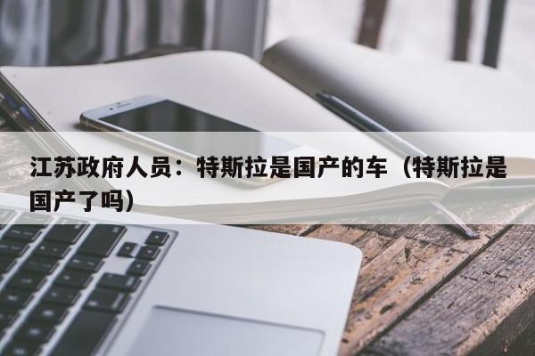 江苏政府人员：特斯拉是国产的车（特斯拉是国产了吗）