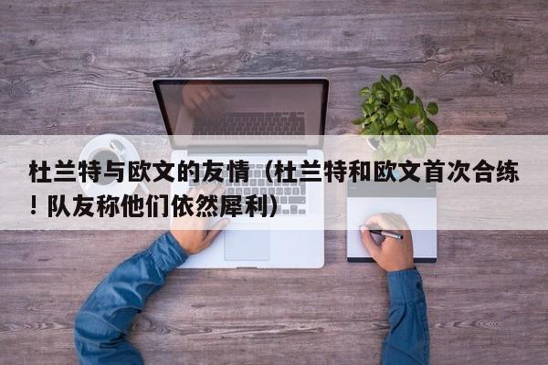 杜兰特与欧文的友情（杜兰特和欧文首次合练! 队友称他们依然犀利）