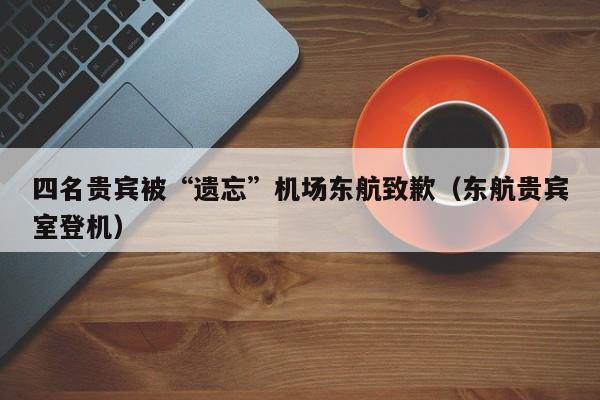 四名贵宾被“遗忘”机场东航致歉（东航贵宾室登机）