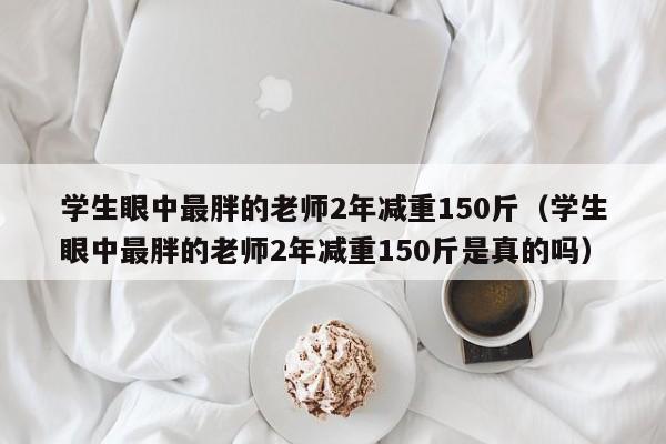 学生眼中最胖的老师2年减重150斤（学生眼中最胖的老师2年减重150斤是真的吗）