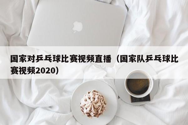 国家对乒乓球比赛视频直播（国家队乒乓球比赛视频2020）