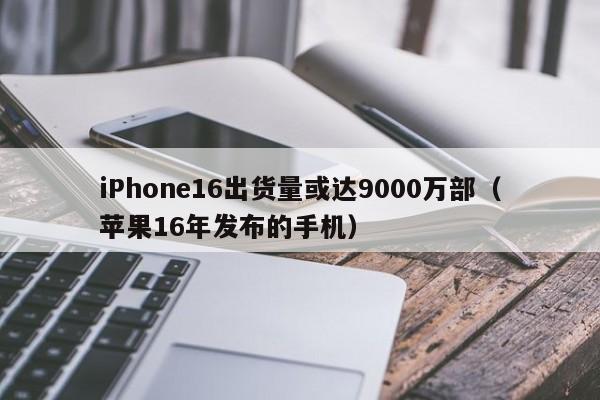 iPhone16出货量或达9000万部（苹果16年发布的手机）