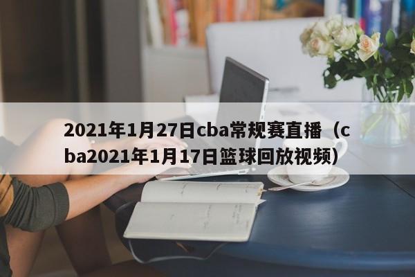 2021年1月27日cba常规赛直播（cba2021年1月17日篮球回放视频）