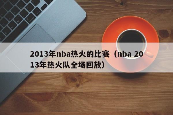 2013年nba热火的比赛（nba 2013年热火队全场回放）