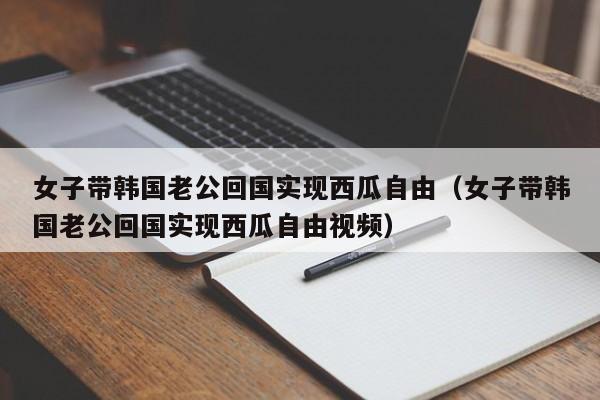 女子带韩国老公回国实现西瓜自由（女子带韩国老公回国实现西瓜自由视频）