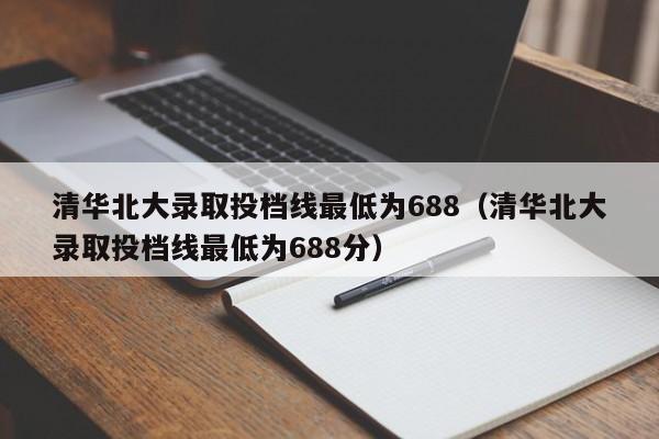 清华北大录取投档线最低为688（清华北大录取投档线最低为688分）