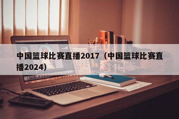 中国篮球比赛直播2017（中国篮球比赛直播2024）