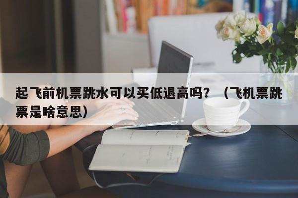 起飞前机票跳水可以买低退高吗？（飞机票跳票是啥意思）