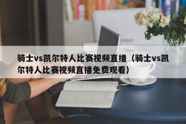 骑士vs凯尔特人比赛视频直播（骑士vs凯尔特人比赛视频直播免费观看）