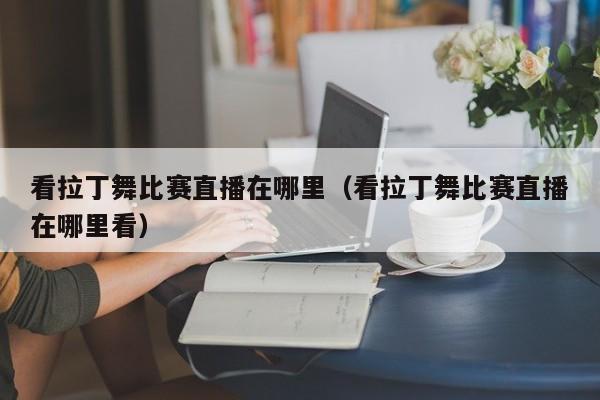 看拉丁舞比赛直播在哪里（看拉丁舞比赛直播在哪里看）