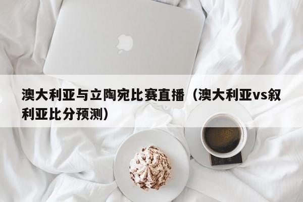 澳大利亚与立陶宛比赛直播（澳大利亚vs叙利亚比分预测）