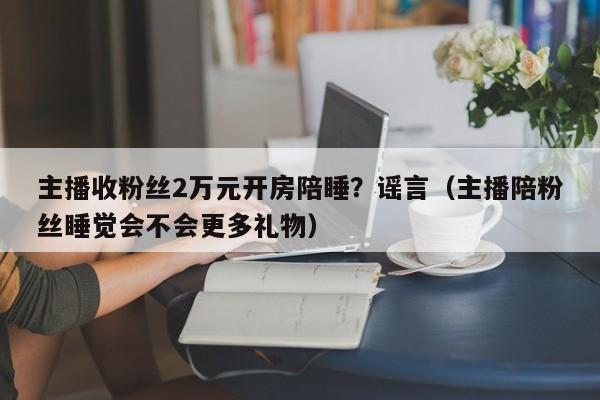 主播收粉丝2万元开房陪睡？谣言（主播陪粉丝睡觉会不会更多礼物）