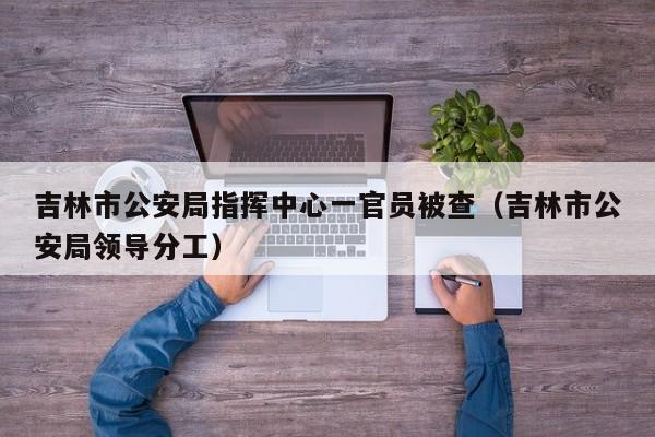 吉林市公安局指挥中心一官员被查（吉林市公安局领导分工）