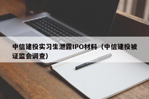 中信建投实习生泄露IPO材料（中信建投被证监会调查）