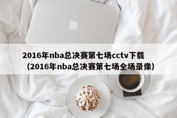 2016年nba总决赛第七场cctv下载（2016年nba总决赛第七场全场录像）