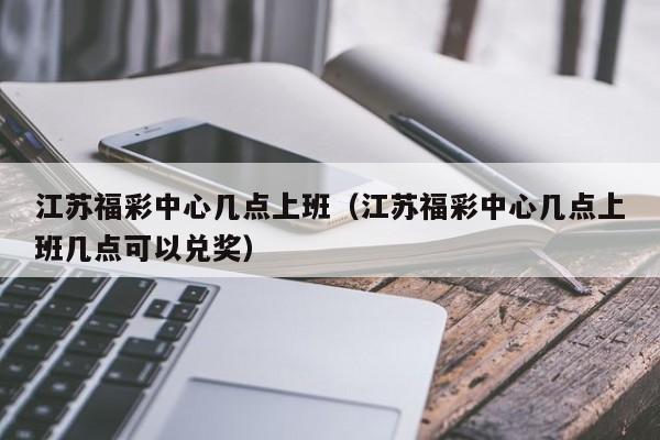 江苏福彩中心几点上班（江苏福彩中心几点上班几点可以兑奖）