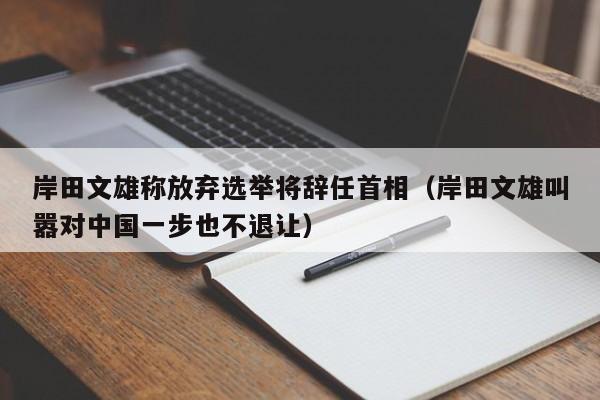 岸田文雄称放弃选举将辞任首相（岸田文雄叫嚣对中国一步也不退让）