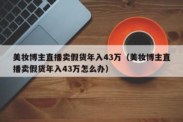 美妆博主直播卖假货年入43万（美妆博主直播卖假货年入43万怎么办）