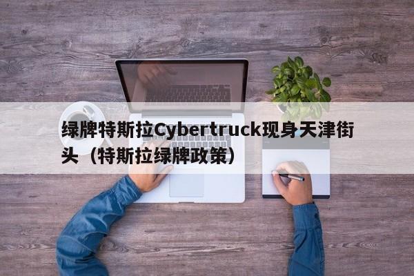 绿牌特斯拉Cybertruck现身天津街头（特斯拉绿牌政策）