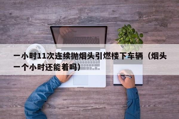 一小时11次连续抛烟头引燃楼下车辆（烟头一个小时还能着吗）