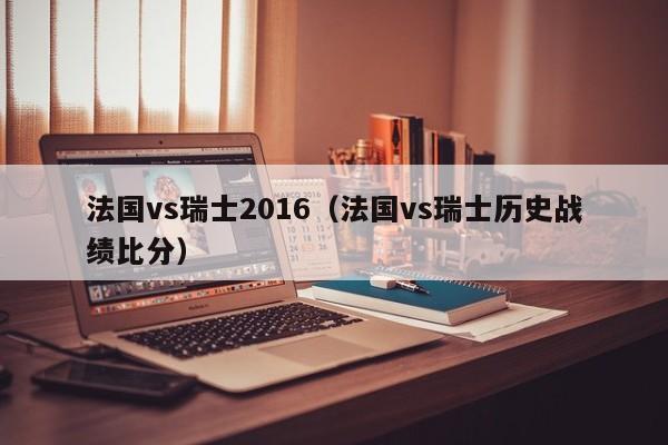 法国vs瑞士2016（法国vs瑞士历史战绩比分）