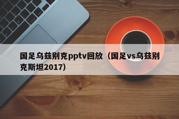 国足乌兹别克pptv回放（国足vs乌兹别克斯坦2017）