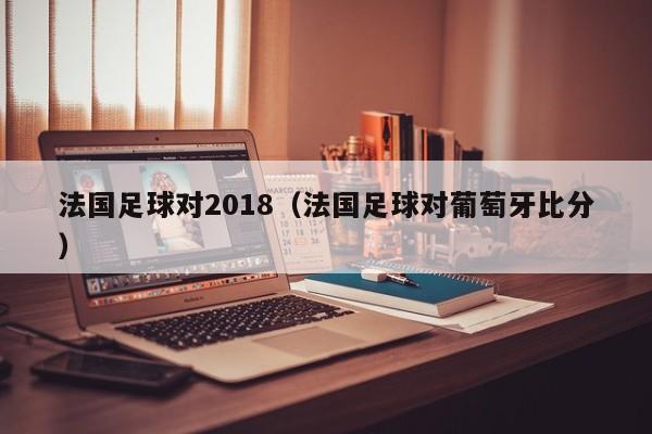 法国足球对2018（法国足球对葡萄牙比分）