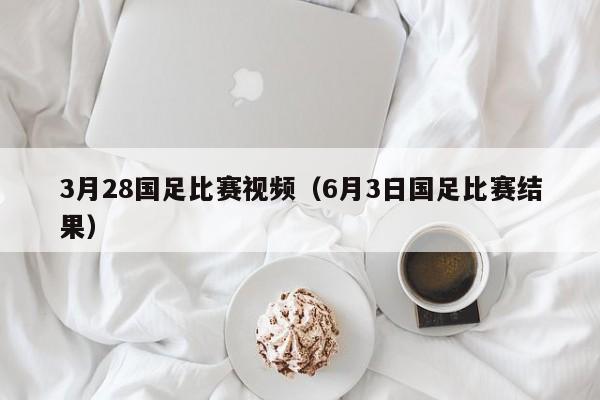 3月28国足比赛视频（6月3日国足比赛结果）