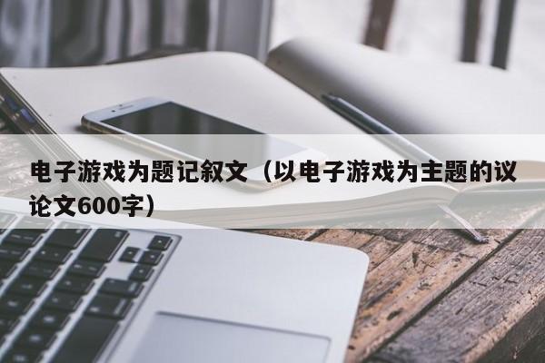 电子游戏为题记叙文（以电子游戏为主题的议论文600字）