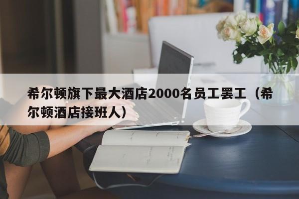 希尔顿旗下最大酒店2000名员工罢工（希尔顿酒店接班人）