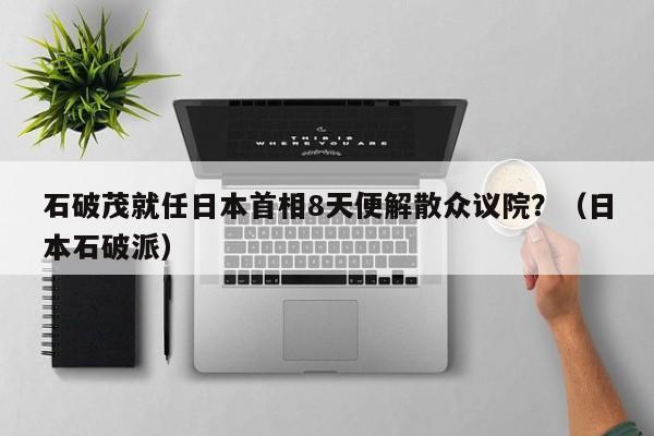 石破茂就任日本首相8天便解散众议院？（日本石破派）