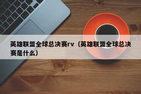 英雄联盟全球总决赛rv（英雄联盟全球总决赛是什么）