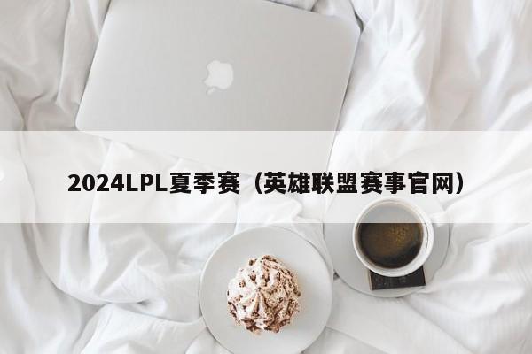 2024LPL夏季赛（英雄联盟赛事官网）