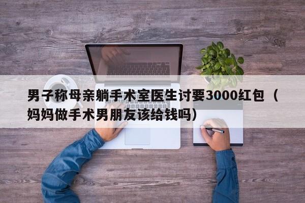 男子称母亲躺手术室医生讨要3000红包（妈妈做手术男朋友该给钱吗）