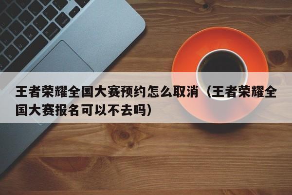 王者荣耀全国大赛预约怎么取消（王者荣耀全国大赛报名可以不去吗）