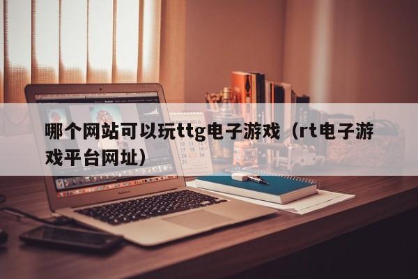 哪个网站可以玩ttg电子游戏（rt电子游戏平台网址）