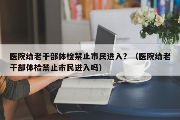 医院给老干部体检禁止市民进入？（医院给老干部体检禁止市民进入吗）