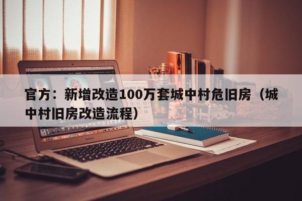 官方：新增改造100万套城中村危旧房（城中村旧房改造流程）