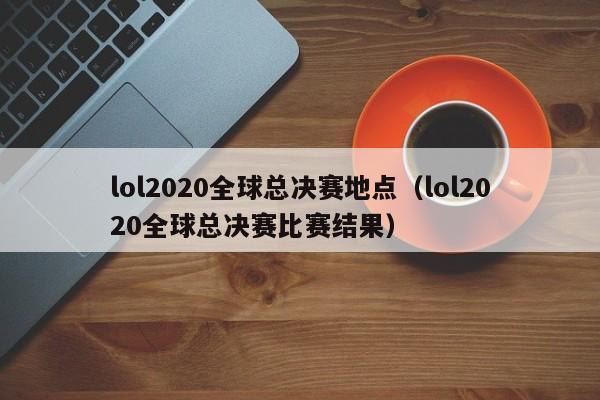 lol2020全球总决赛地点（lol2020全球总决赛比赛结果）