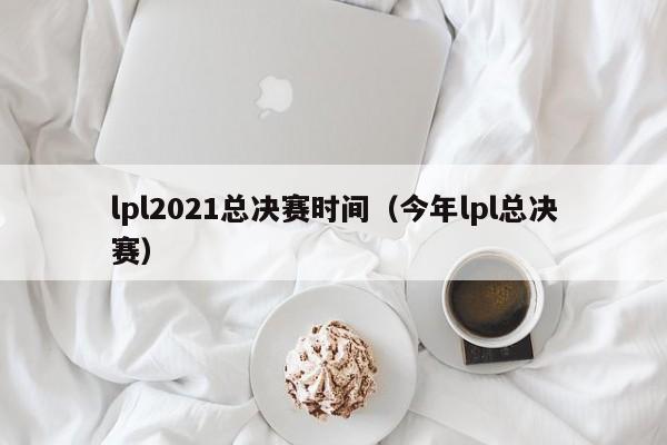 lpl2021总决赛时间（今年lpl总决赛）